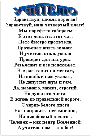 Подпись:  
Здравствуй, школа дорогая!
Здравствуй, наш четвертый класс!
Мы портфели собираем
В этот день и в этот час.
Лето быстро пролетело,
Прозвенел опять звонок,
И учитель столь умело
Проведет для нас урок.
Разъяснит и все подскажет,
Все расставит по местам,
На ошибки нам укажет,
Не допустит шум и гам.
Да, немного, может, строгий,
Но душа его чиста.
В жизнь по правильной дороге,
С черно-белого листа
Нас направит,  несомненно,
Наш любимый педагог.
Человек – как центр Вселенной.
А учитель нам – как бог!

